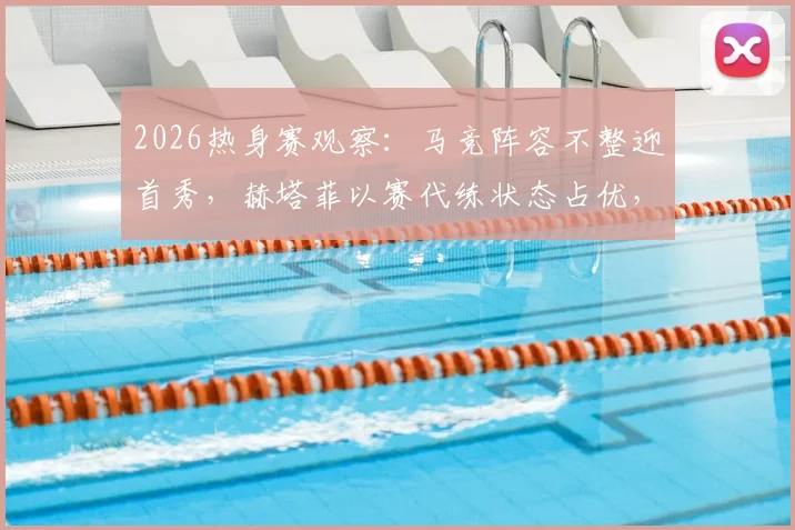 2026热身赛观察:马竞阵容不整迎首秀,赫塔菲以赛代练状态占优,附双方备战深度解析