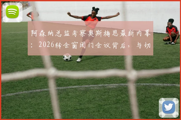 阿森纳总监考察奥斯梅恩最新内幕:2026转会窗闭门会议背后,与切尔西利物浦的锋线争夺战