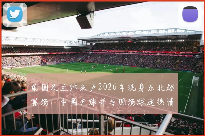前国足主帅米卢2026年现身东北超赛场，中圈开球并与现场球迷热情互动引关注