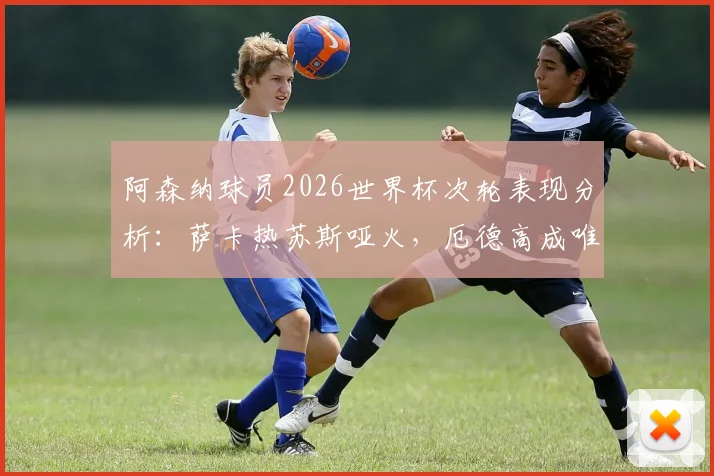 阿森纳球员2026世界杯次轮表现分析:萨卡热苏斯哑火,厄德高成唯一亮点