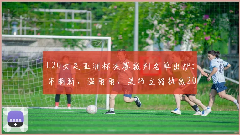 U20女足亚洲杯决赛裁判名单出炉：牟明新、温丽丽、吴巧立将执裁2026年终极对决，附裁判履历与赛事看点