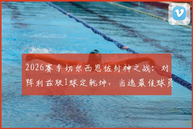 2026赛季切尔西恩佐封神之战：对阵利兹联1球定乾坤，当选最佳球员，赛后83%传球成功率引热议