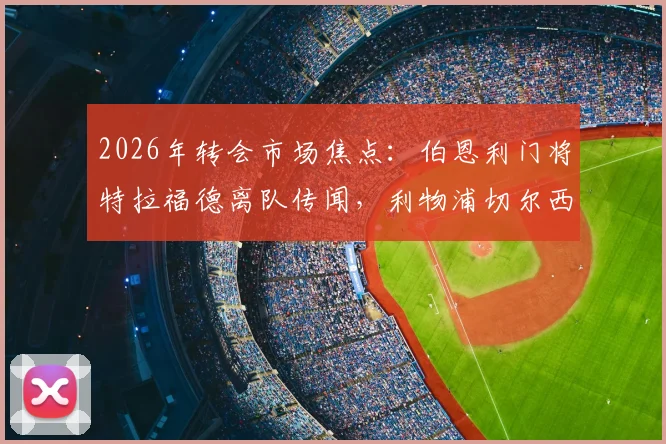 2026年转会市场焦点:伯恩利门将特拉福德离队传闻,利物浦切尔西等豪门的争夺战与球员前景分析