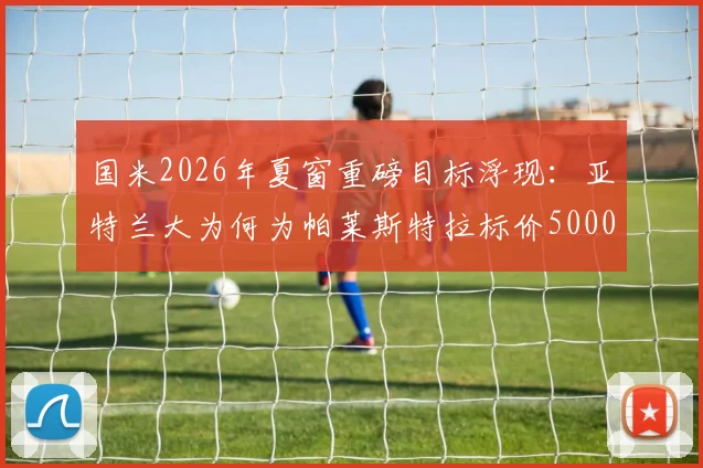国米2026年夏窗重磅目标浮现:亚特兰大为何为帕莱斯特拉标价5000万欧?球员真实水平与转会可能性深度分析
