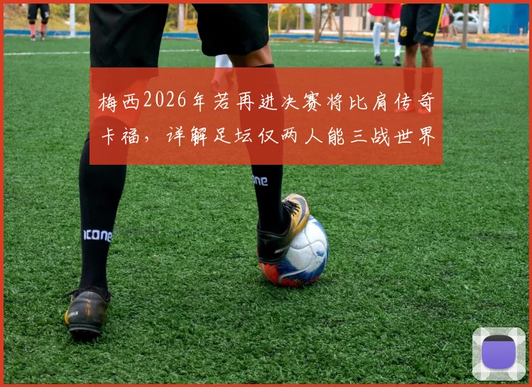 梅西2026年若再进决赛将比肩传奇卡福，详解足坛仅两人能三战世界杯终极舞台