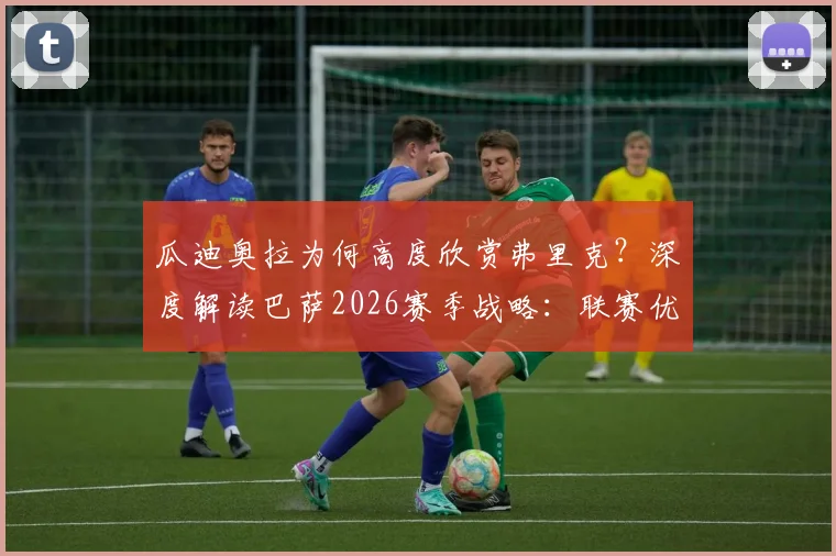 瓜迪奥拉为何高度欣赏弗里克？深度解读巴萨2026赛季战略：联赛优先级为何高于欧冠，附战术理念对比分析
