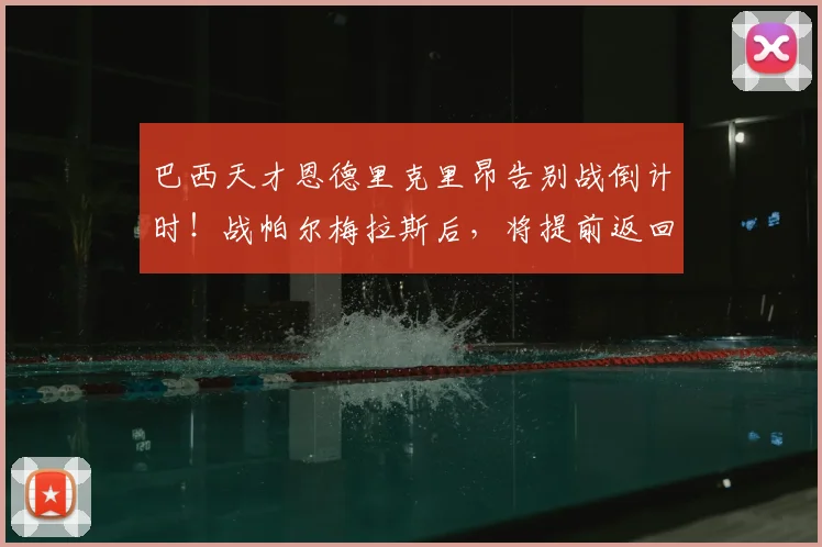 巴西天才恩德里克里昂告别战倒计时！战帕尔梅拉斯后，将提前返回皇马备战2026世界杯
