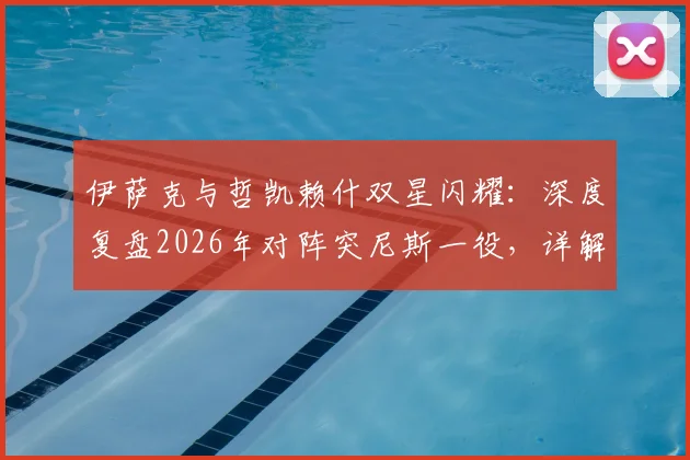 伊萨克与哲凯赖什双星闪耀：深度复盘2026年对阵突尼斯一役，详解这对新神锋组合如何打崩对手防线